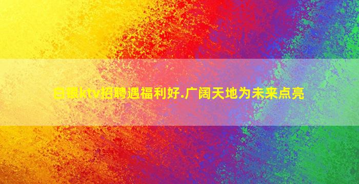 白银ktv招聘遇福利好.广阔天地为未来点亮